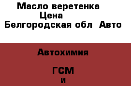 Масло веретенка  › Цена ­ 25 - Белгородская обл. Авто » Автохимия, ГСМ и расходники   